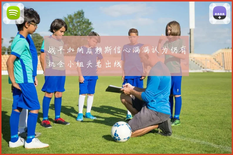 战平加纳后赖斯信心满满认为仍有机会小组头名出线
