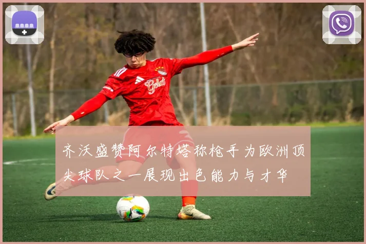 齐沃盛赞阿尔特塔称枪手为欧洲顶尖球队之一展现出色能力与才华