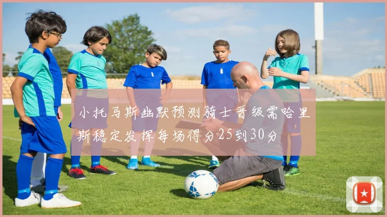 小托马斯幽默预测骑士晋级需哈里斯稳定发挥每场得分25到30分