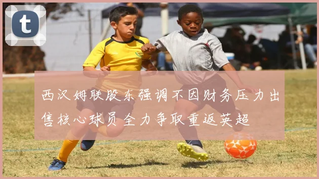 西汉姆联股东强调不因财务压力出售核心球员全力争取重返英超