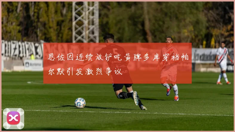 恩佐因连续放铲吃黄牌多库穿裆帕尔默引发激烈争议