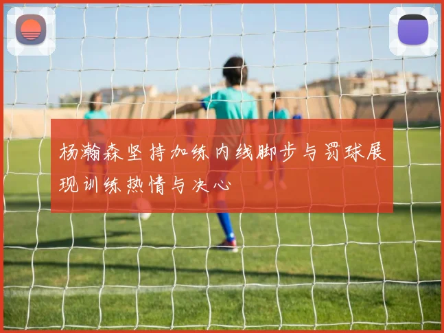 杨瀚森坚持加练内线脚步与罚球展现训练热情与决心