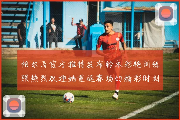 帕尔马官方推特发布铃木彩艳训练照热烈欢迎她重返赛场的精彩时刻
