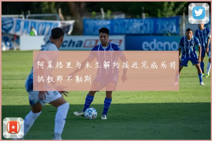 阿莱格里与米兰解约接近完成或将执教那不勒斯