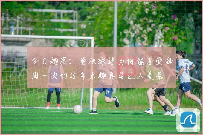 今日趣图：曼联球迷为何能享受每周一次的过年乐趣真是让人羡慕
