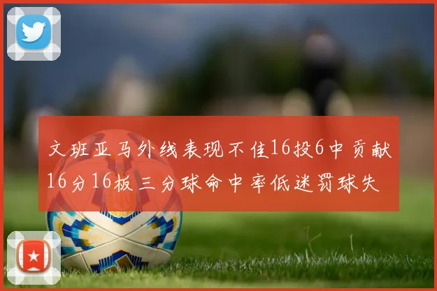 文班亚马外线表现不佳16投6中贡献16分16板三分球命中率低迷罚球失准影响球队表现