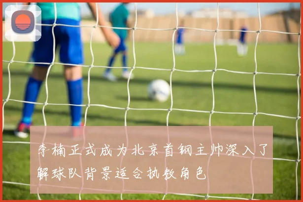李楠正式成为北京首钢主帅深入了解球队背景适合执教角色