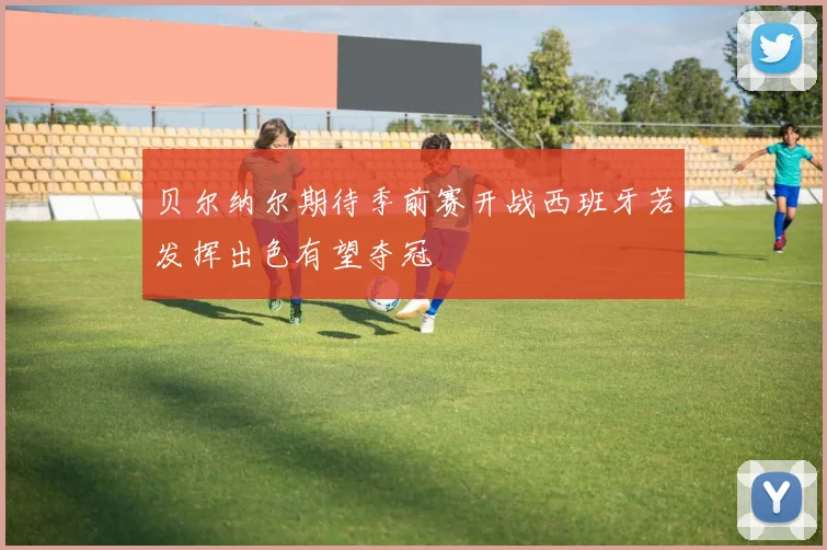 贝尔纳尔期待季前赛开战西班牙若发挥出色有望夺冠