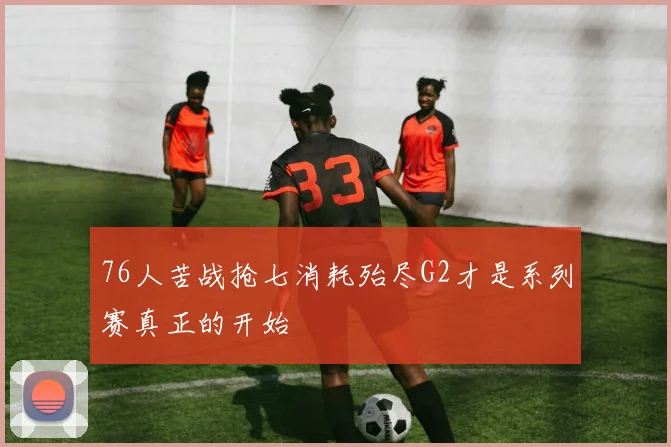 76人苦战抢七消耗殆尽G2才是系列赛真正的开始