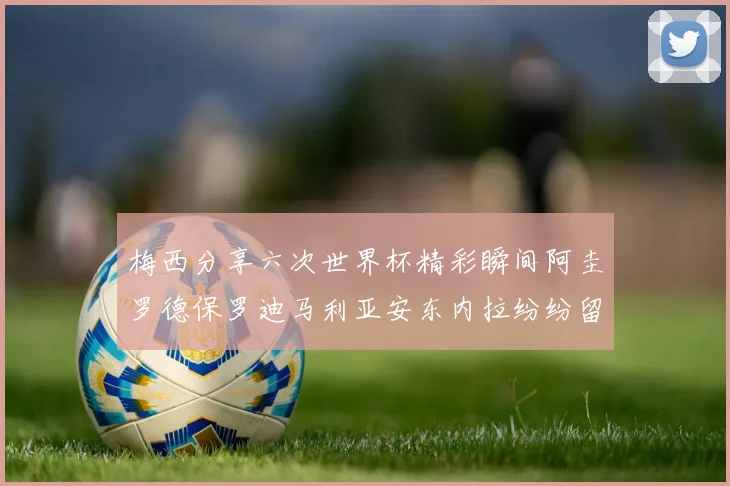 梅西分享六次世界杯精彩瞬间阿圭罗德保罗迪马利亚安东内拉纷纷留言互动