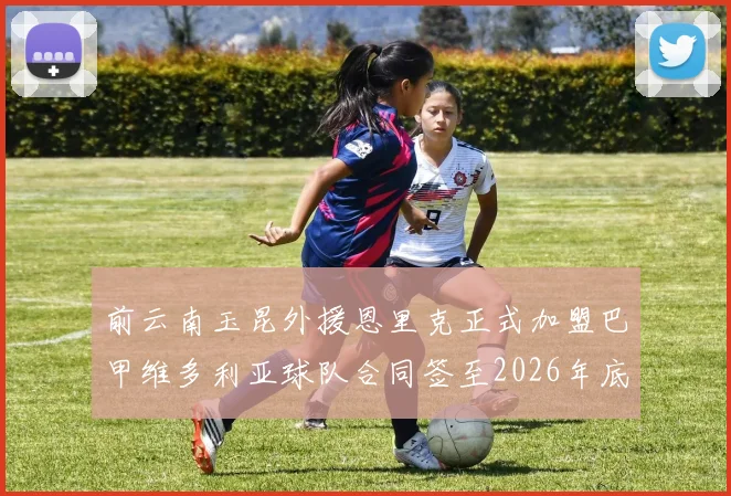 前云南玉昆外援恩里克正式加盟巴甲维多利亚球队合同签至2026年底