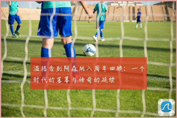 温格告别阿森纳八周年回顾：一个时代的落幕与传奇的延续