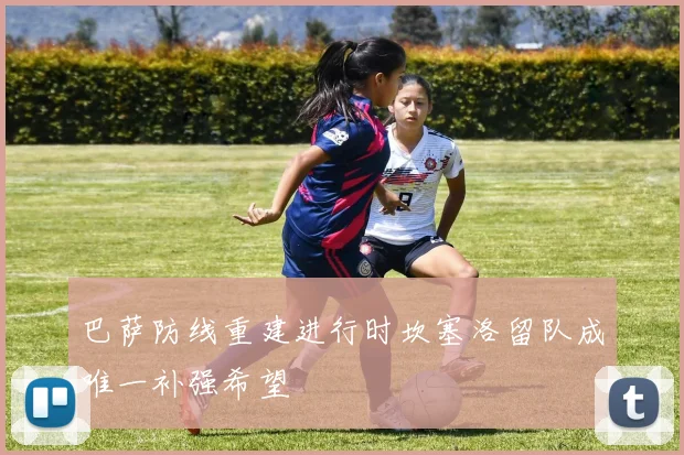 巴萨防线重建进行时坎塞洛留队成唯一补强希望
