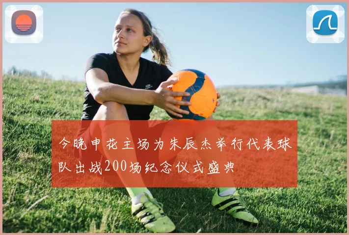 今晚申花主场为朱辰杰举行代表球队出战200场纪念仪式盛典