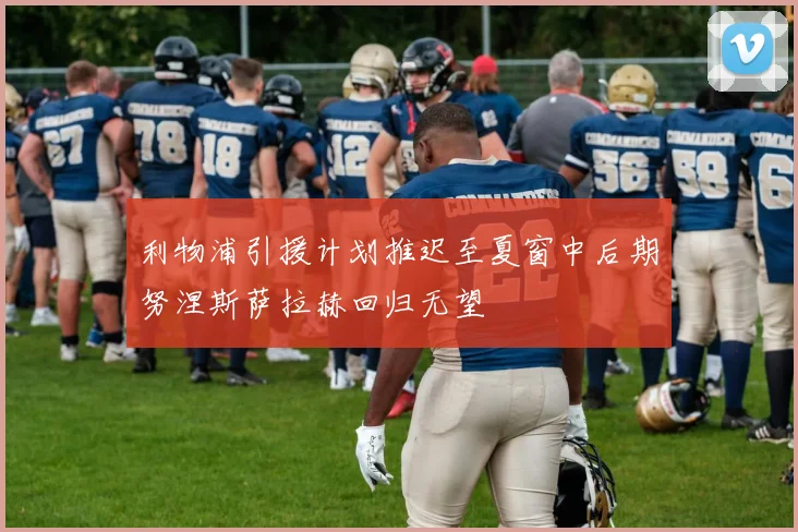 利物浦引援计划推迟至夏窗中后期努涅斯萨拉赫回归无望