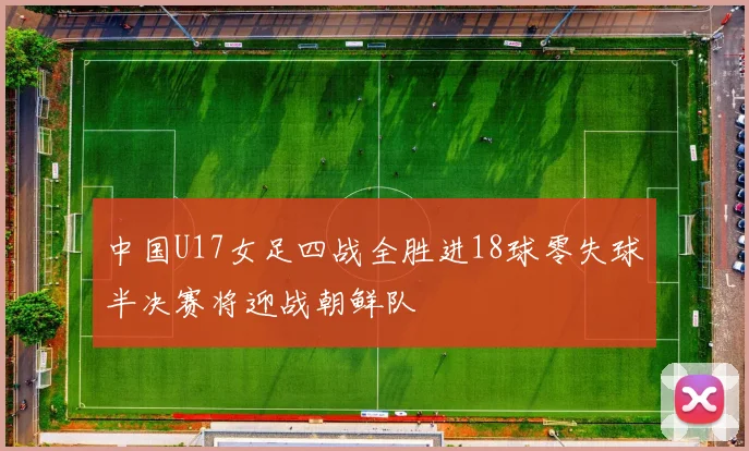 中国U17女足四战全胜进18球零失球半决赛将迎战朝鲜队
