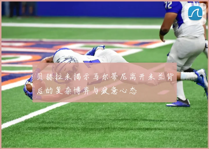 贝赫拉米揭示马尔蒂尼离开米兰背后的复杂博弈与疲惫心态