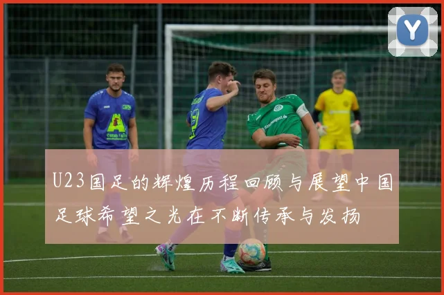 U23国足的辉煌历程回顾与展望中国足球希望之光在不断传承与发扬
