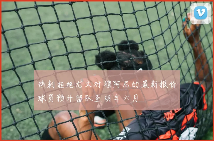 热刺拒绝尤文对穆阿尼的最新报价球员预计留队至明年六月