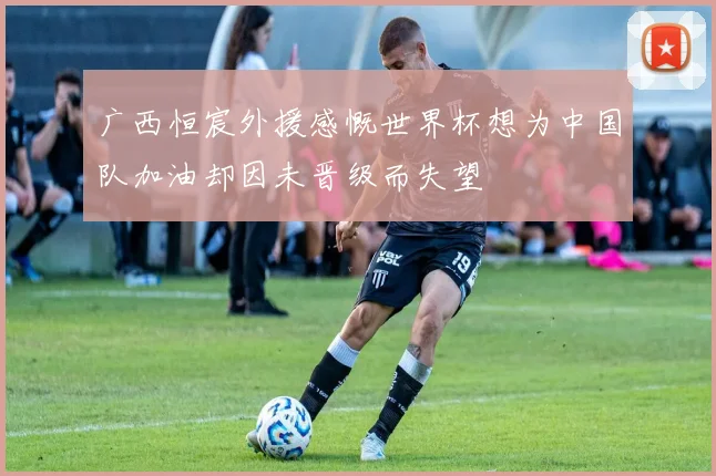 广西恒宸外援感慨世界杯想为中国队加油却因未晋级而失望